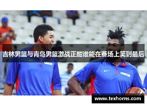 吉林男篮与青岛男篮激战正酣谁能在赛场上笑到最后